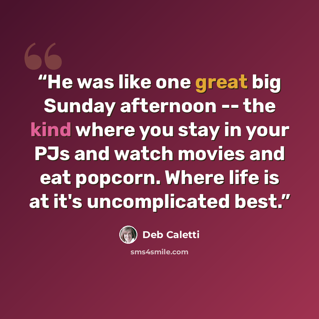 “He was like one great big Sunday afternoon -- the kind where you stay in your PJs and watch movies and eat popcorn. Where life is at it's uncomplicated best.” quote by Deb Caletti