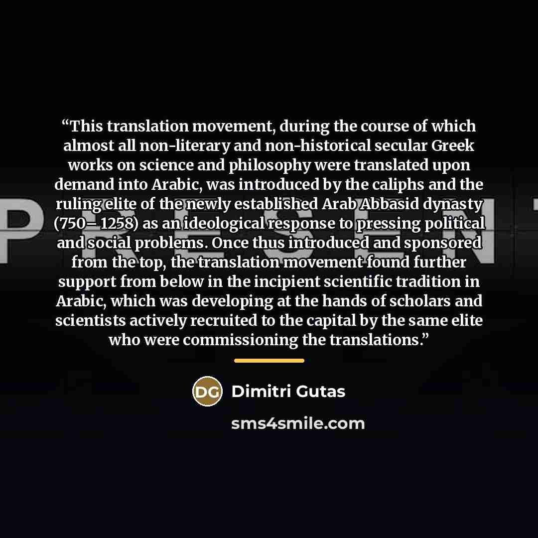 “This translation movement, during the course of which almost all non-literary and non-historical secular Greek works on science and philosophy were translated upon demand into Arabic, was introduced by the caliphs and the ruling elite of the newly established Arab Abbasid dynasty (750– 1258) as an…” quote by Dimitri Gutas