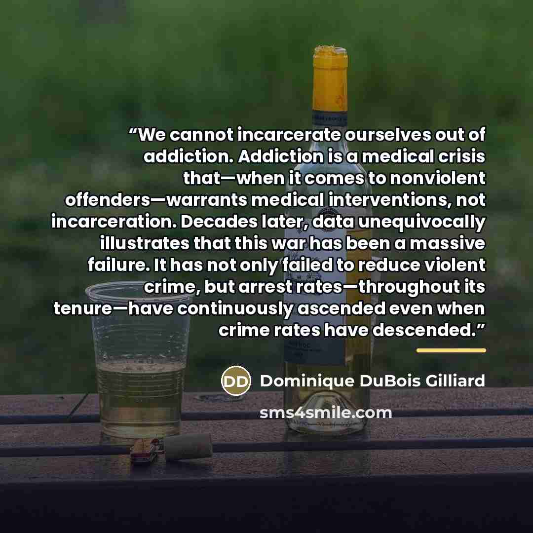 “We cannot incarcerate ourselves out of addiction. Addiction is a medical crisis that—when it comes to nonviolent offenders—warrants medical interventions, not incarceration. Decades later, data unequivocally illustrates that this war has been a massive failure. It has not only failed to reduce…” quote by Dominique DuBois Gilliard