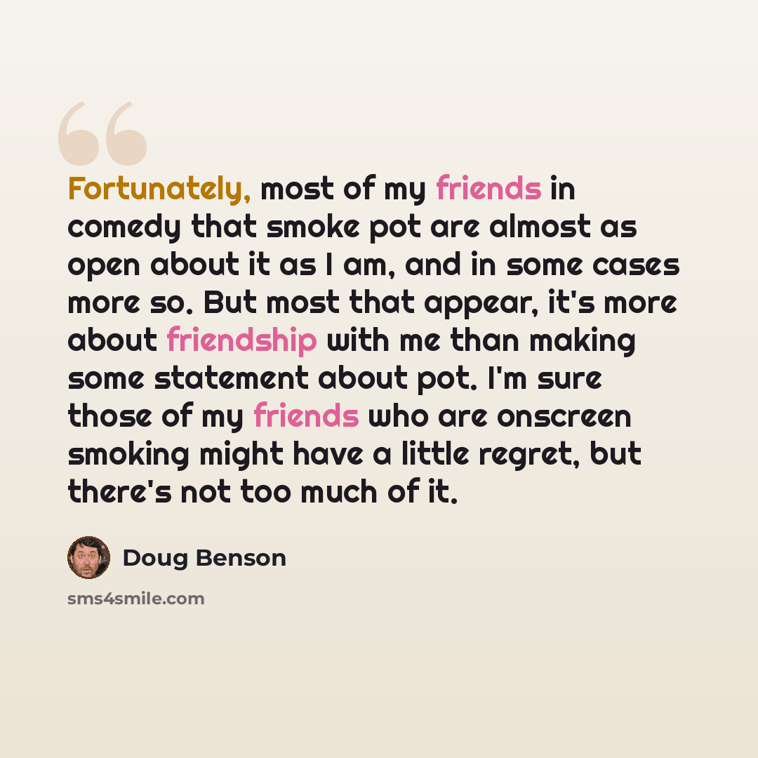 “Fortunately, most of my friends in comedy that smoke pot are almost as open about it as I am, and in some cases more so. But most that appear, it's more about friendship with me than making some statement about pot. I'm sure those of my friends who are onscreen smoking might have a little regret…” quote by Doug Benson