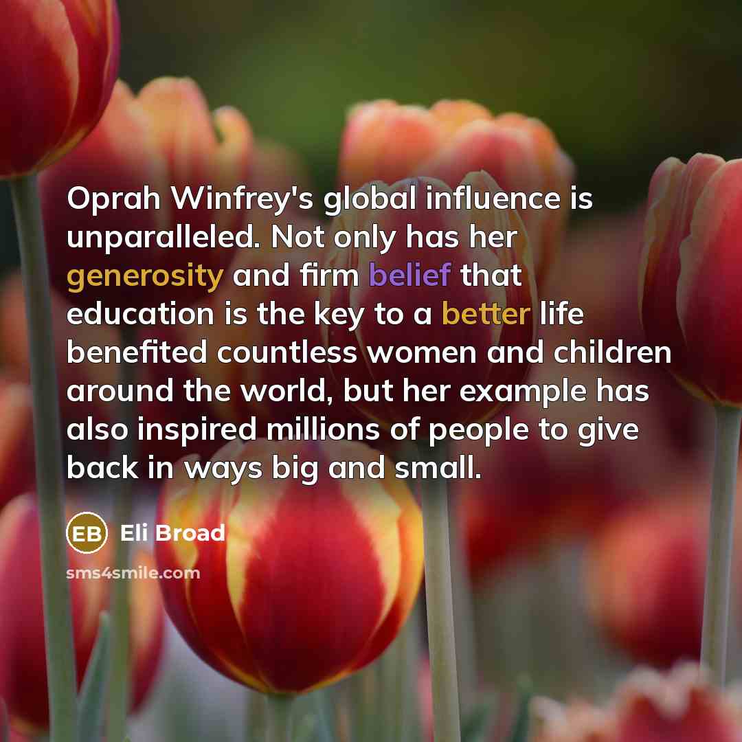 “Oprah Winfrey's global influence is unparalleled. Not only has her generosity and firm belief that education is the key to a better life benefited countless women and children around the world, but her example has also inspired millions of people to give back in ways big and small.” quote by Eli Broad