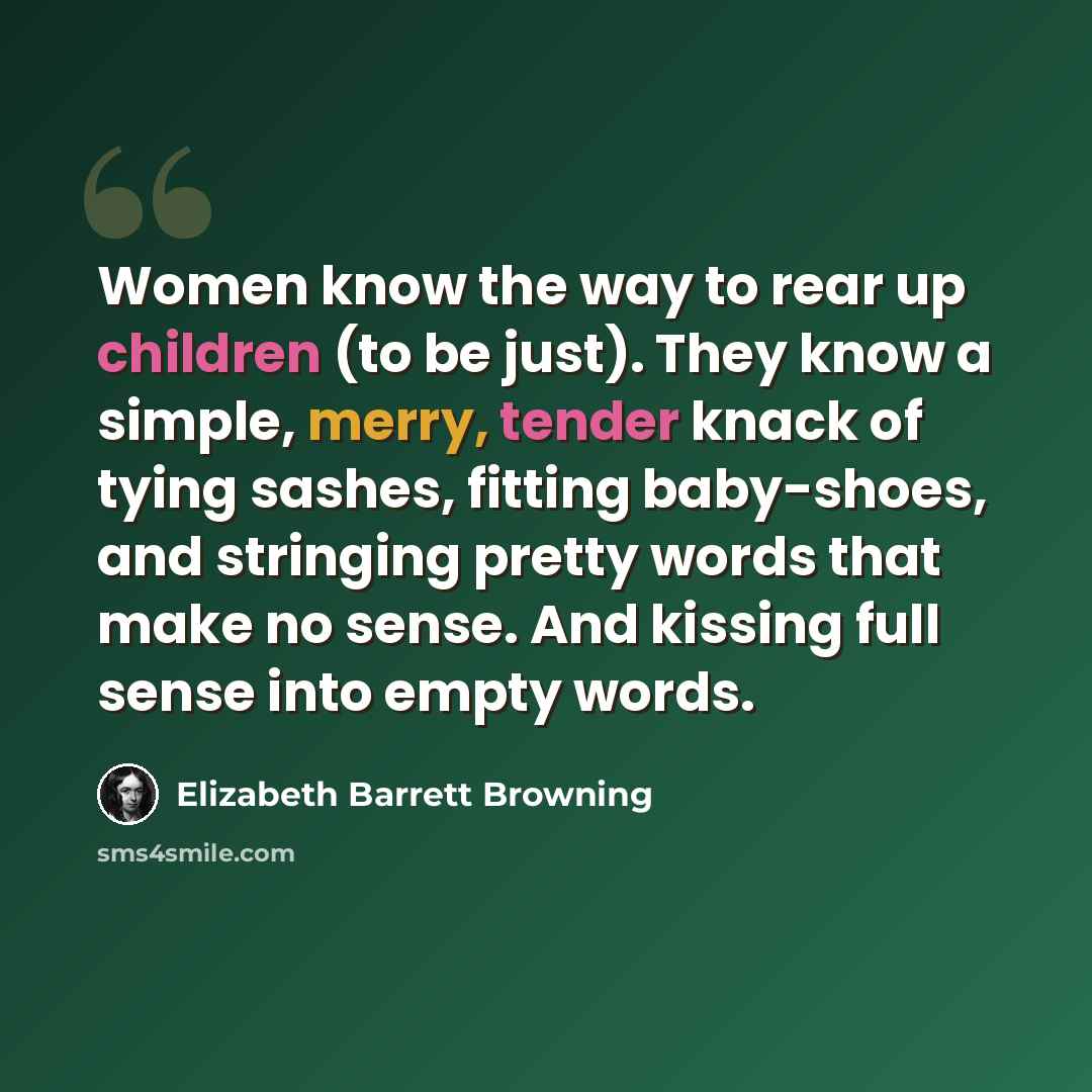 “Women know the way to rear up children (to be just). They know a simple, merry, tender knack of tying sashes, fitting baby-shoes, and stringing pretty words that make no sense. And kissing full sense into empty words.” quote by Elizabeth Barrett Browning