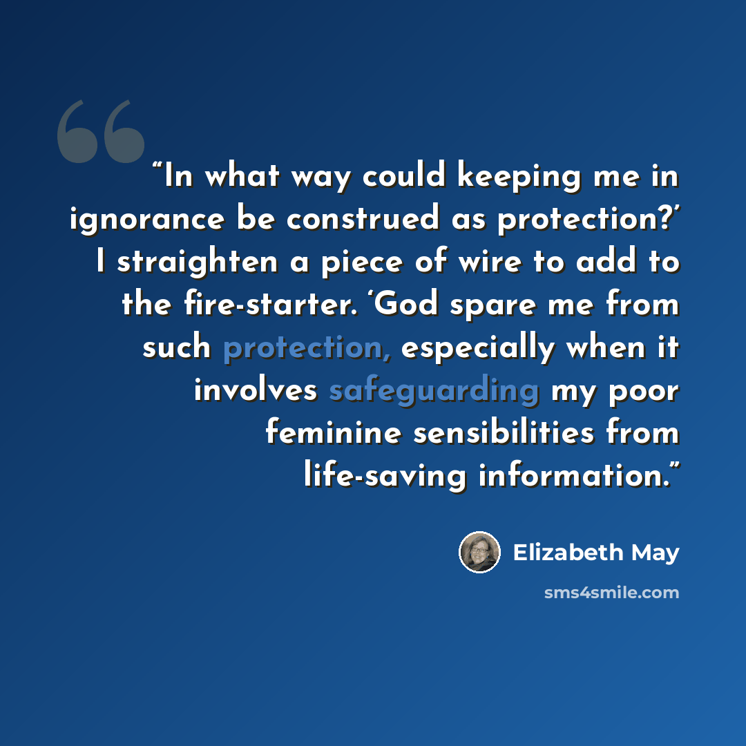 “In what way could keeping me in ignorance be construed as protection?’ I straighten a piece of wire to add to the fire-starter. ‘God spare me from such protection, especially when it involves safeguarding my poor feminine sensibilities from life-saving information.” quote by Elizabeth May