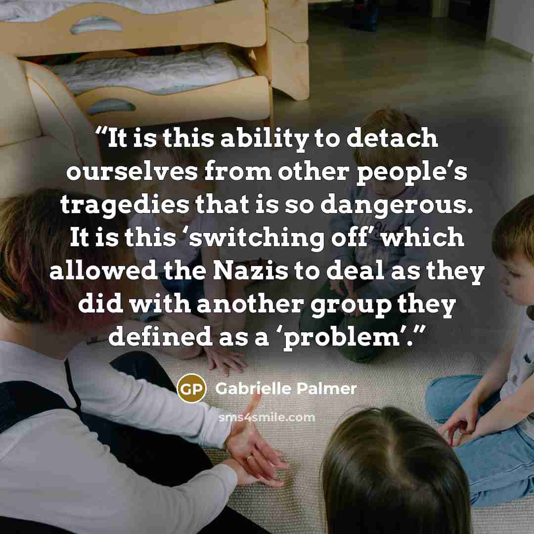 “It is this ability to detach ourselves from other people’s tragedies that is so dangerous. It is this ‘switching off’ which allowed the Nazis to deal as they did with another group they defined as a ‘problem’.” quote by Gabrielle Palmer