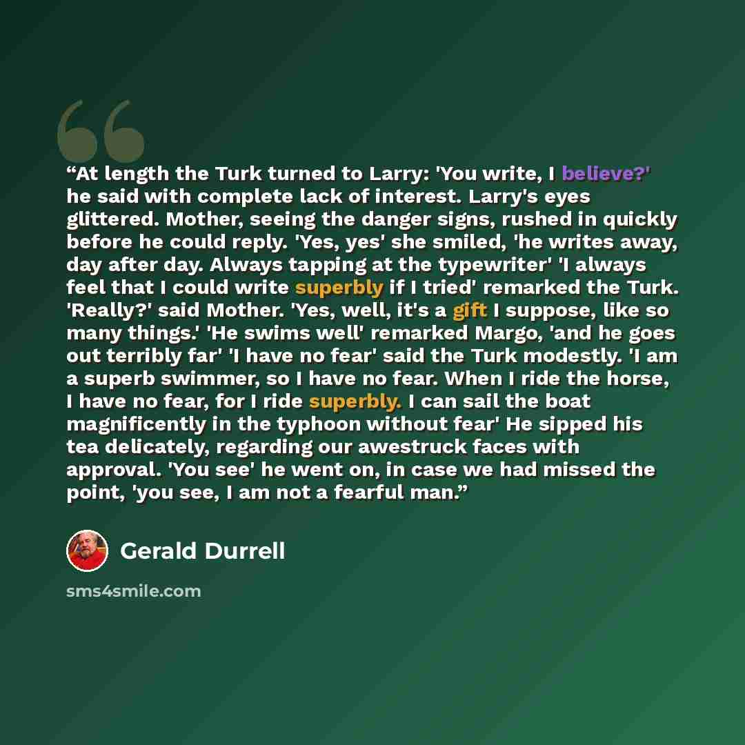 “At length the Turk turned to Larry: 'You write, I believe?' he said with complete lack of interest. Larry's eyes glittered. Mother, seeing the danger signs, rushed in quickly before he could reply. 'Yes, yes' she smiled, 'he writes away, day after day. Always tapping at the typewriter' 'I always…” quote by Gerald Durrell