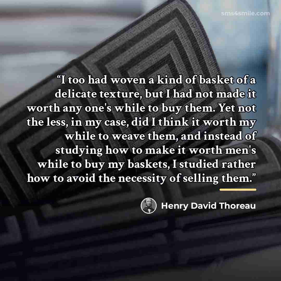 “I too had woven a kind of basket of a delicate texture, but I had not made it worth any one's while to buy them. Yet not the less, in my case, did I think it worth my while to weave them, and instead of studying how to make it worth men's while to buy my baskets, I studied rather how to avoid the…” quote by Henry David Thoreau