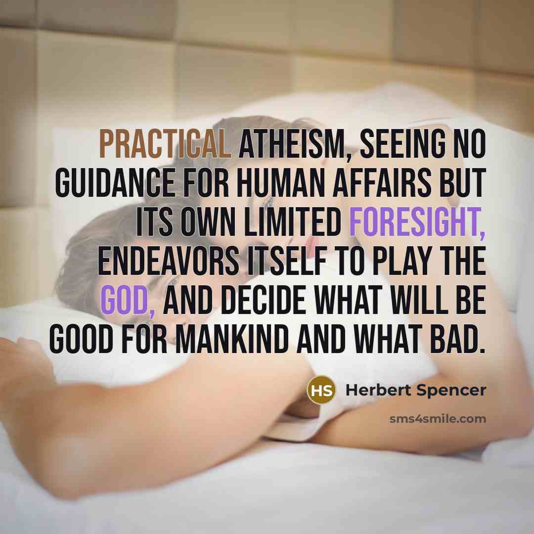 “Practical atheism, seeing no guidance for human affairs but its own limited foresight, endeavors itself to play the god, and decide what will be good for mankind and what bad.” quote by Herbert Spencer