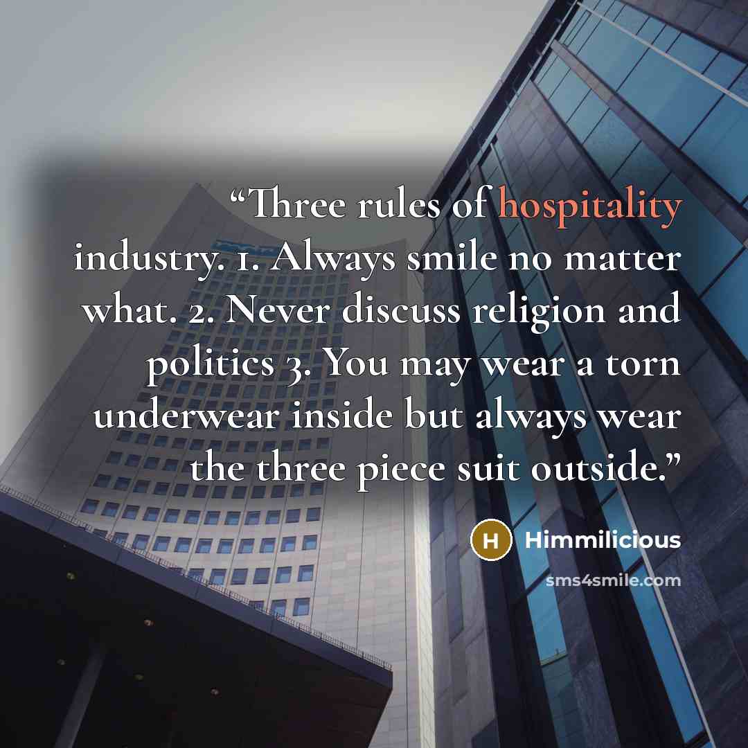“Three rules of hospitality industry. 1. Always smile no matter what. 2. Never discuss religion and politics 3. You may wear a torn underwear inside but always wear the three piece suit outside.” quote by Himmilicious
