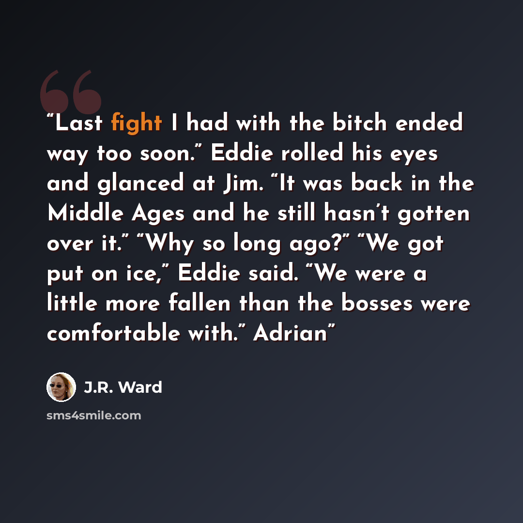 “Last fight I had with the bitch ended way too soon.” Eddie rolled his eyes and glanced at Jim. “It was back in the Middle Ages and he still hasn’t gotten over it.” “Why so long ago?” “We got put on ice,” Eddie said. “We were a little more fallen than the bosses were comfortable with.” Adrian” quote by J.R. Ward
