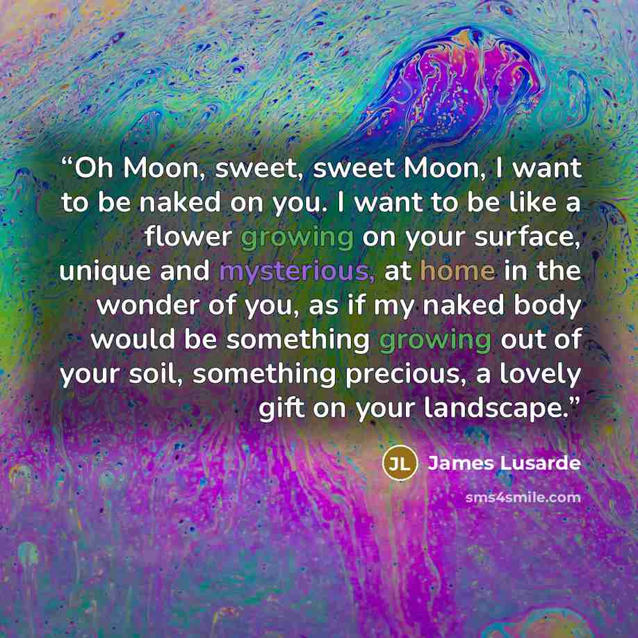 “Oh Moon, sweet, sweet Moon, I want to be naked on you. I want to be like a flower growing on your surface, unique and mysterious, at home in the wonder of you, as if my naked body would be something growing out of your soil, something precious, a lovely gift on your landscape.” quote by James Lusarde