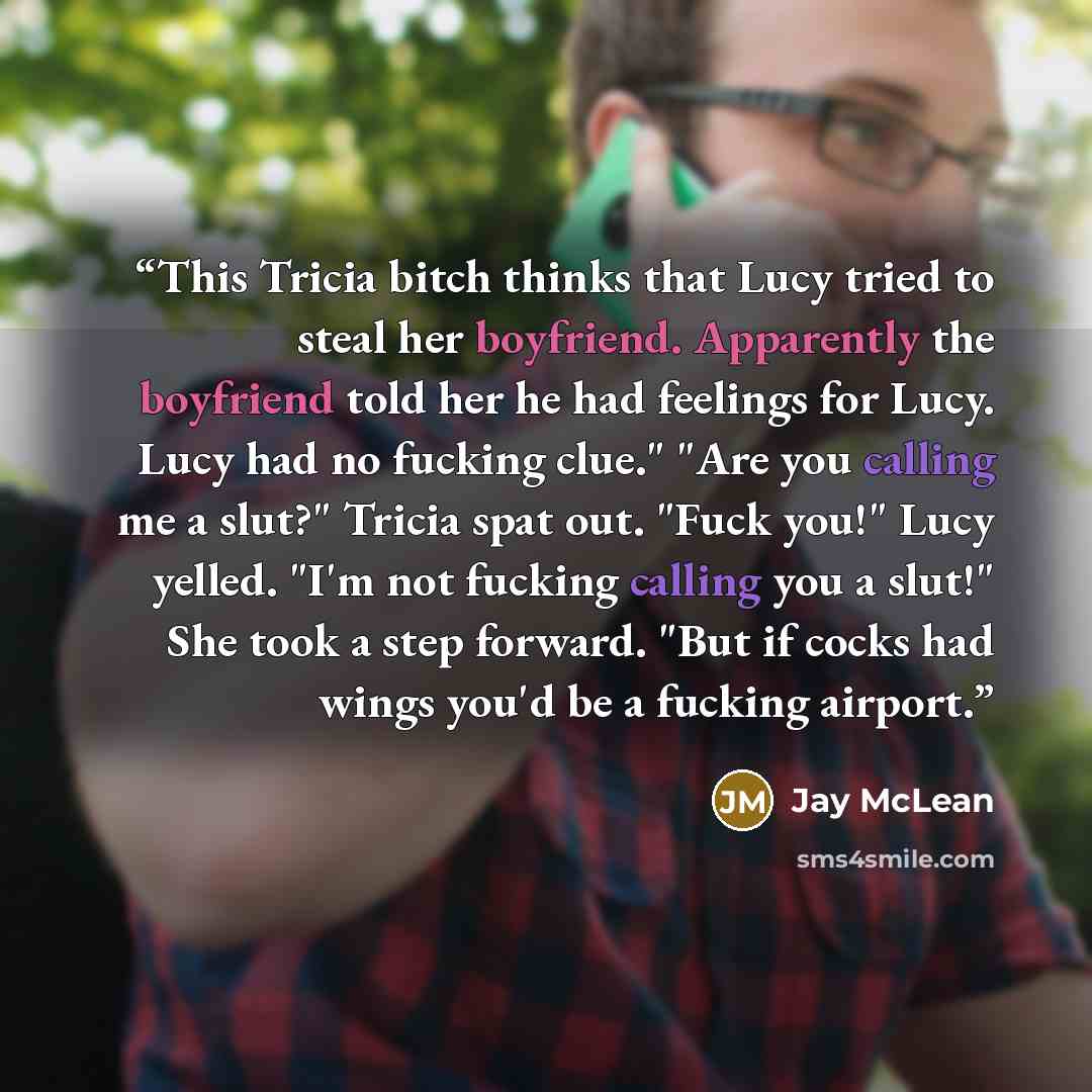 “This Tricia bitch thinks that Lucy tried to steal her boyfriend. Apparently the boyfriend told her he had feelings for Lucy. Lucy had no fucking clue." "Are you calling me a slut?" Tricia spat out. "Fuck you!" Lucy yelled. "I'm not fucking calling you a slut!" She took a step forward. "But if…” quote by Jay McLean