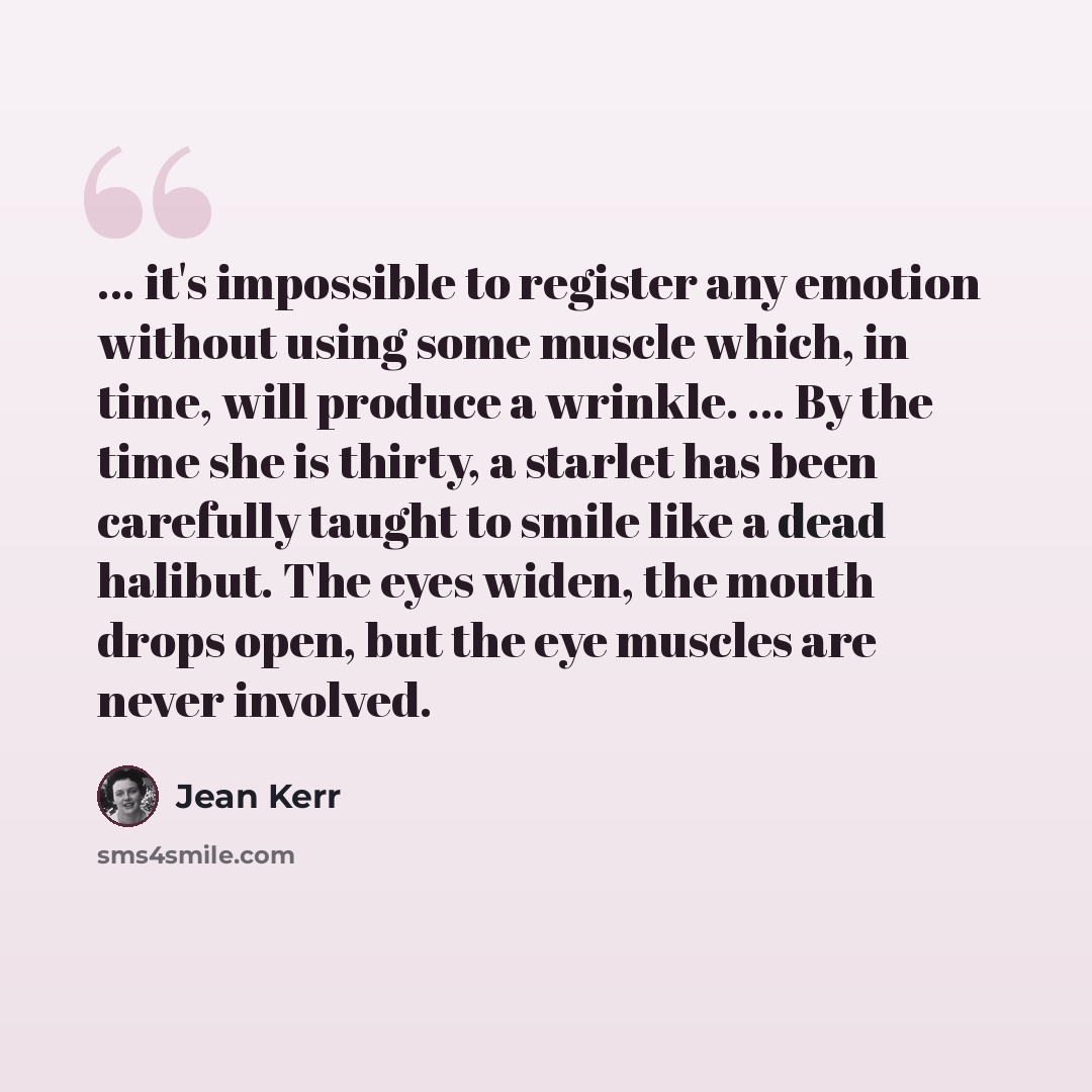 “... it's impossible to register any emotion without using some muscle which, in time, will produce a wrinkle. ... By the time she is thirty, a starlet has been carefully taught to smile like a dead halibut. The eyes widen, the mouth drops open, but the eye muscles are never involved.” quote by Jean Kerr