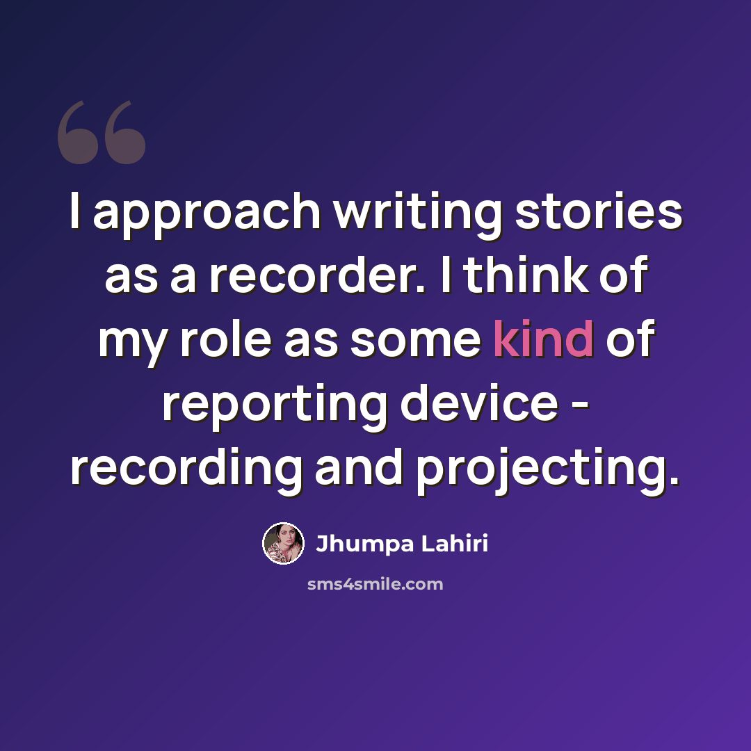 “I approach writing stories as a recorder. I think of my role as some kind of reporting device - recording and projecting.” quote by Jhumpa Lahiri