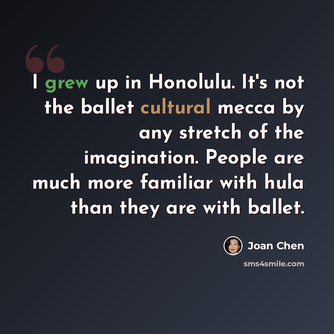 “I grew up in Honolulu. It's not the ballet cultural mecca by any stretch of the imagination. People are much more familiar with hula than they are with ballet.” quote by Joan Chen