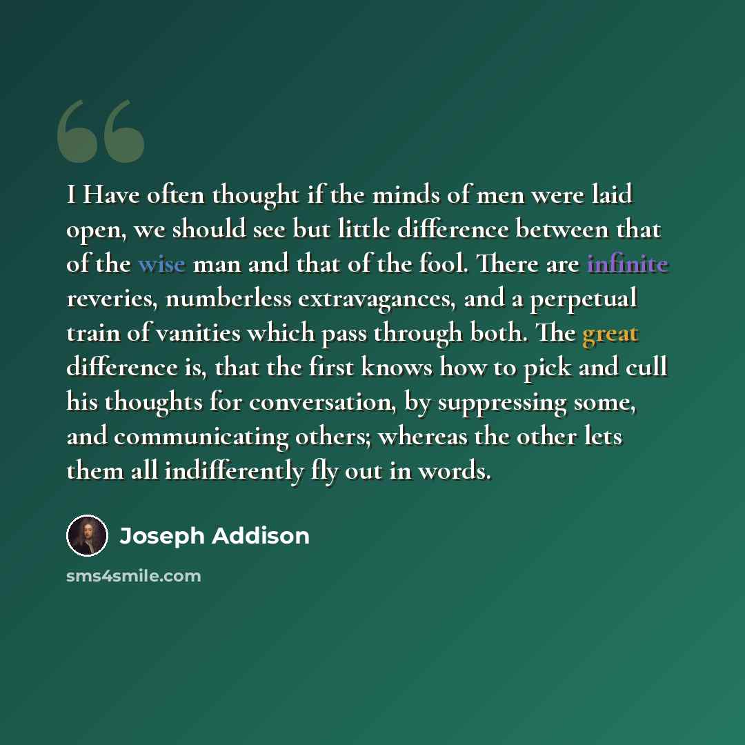 “I Have often thought if the minds of men were laid open, we should see but little difference between that of the wise man and that of the fool. There are infinite reveries, numberless extravagances, and a perpetual train of vanities which pass through both. The great difference is, that the first…” quote by Joseph Addison