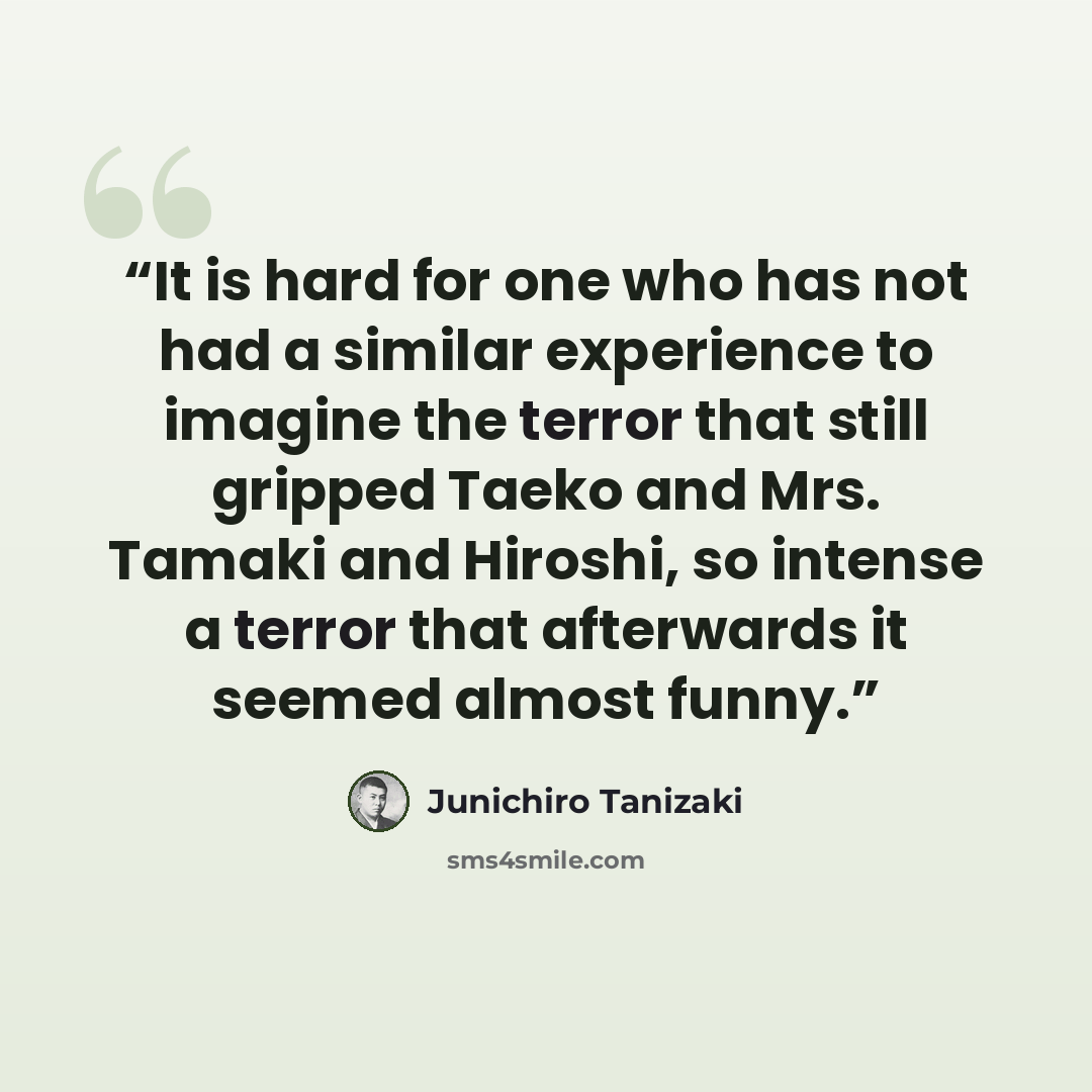 “It is hard for one who has not had a similar experience to imagine the terror that still gripped Taeko and Mrs. Tamaki and Hiroshi, so intense a terror that afterwards it seemed almost funny.” quote by Junichiro Tanizaki