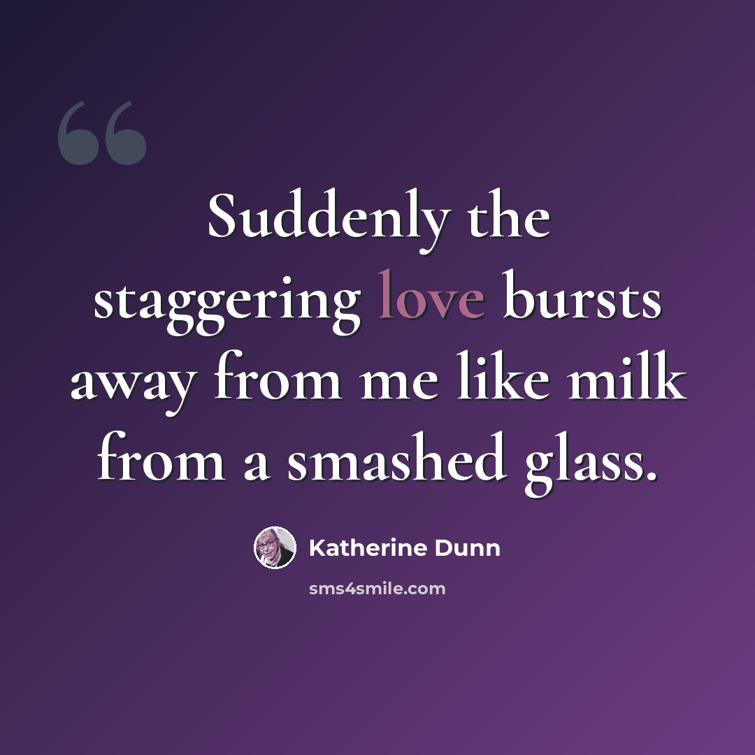 “Suddenly the staggering love bursts away from me like milk from a smashed glass.” quote by Katherine Dunn