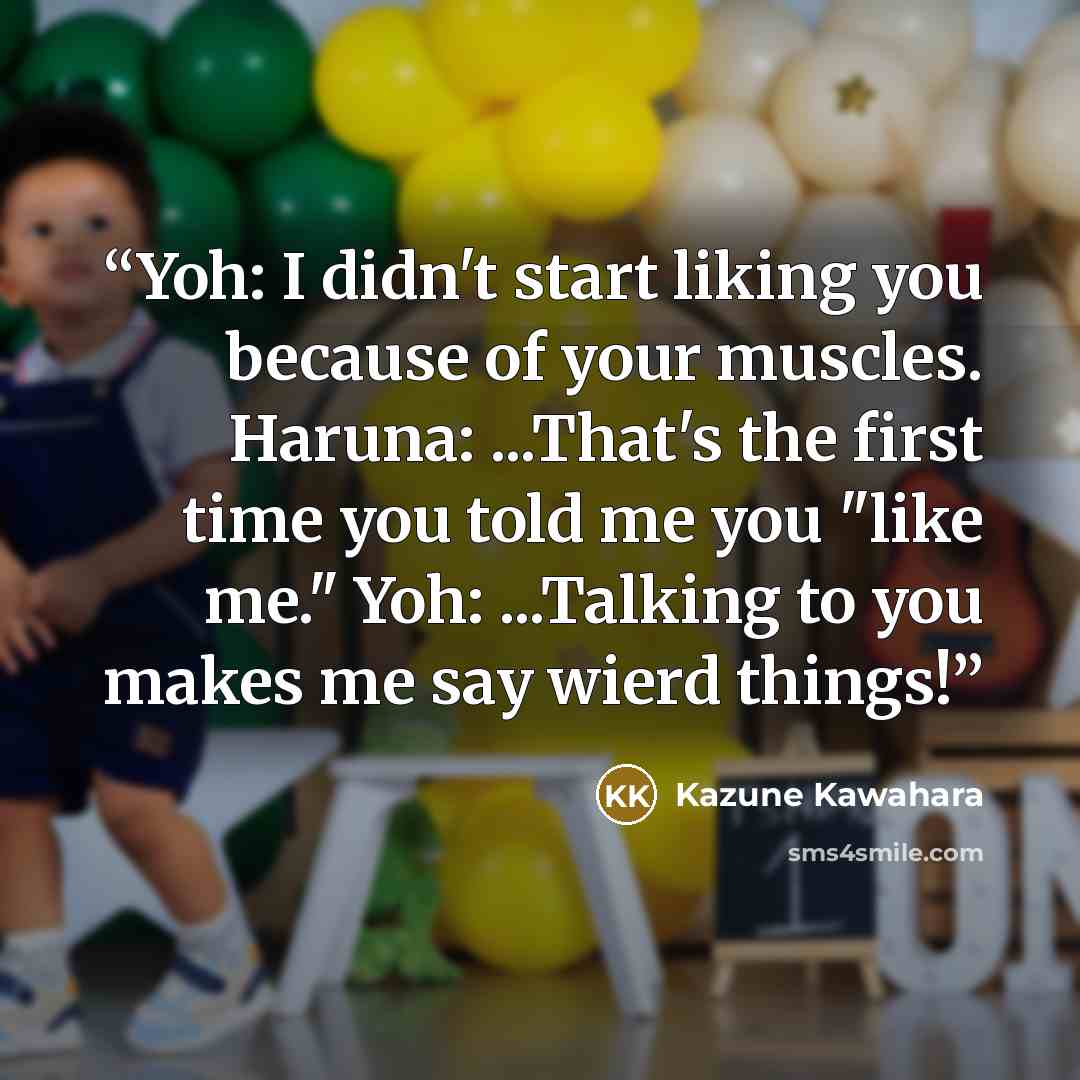 “Yoh: I didn't start liking you because of your muscles. Haruna: ...That's the first time you told me you "like me." Yoh: ...Talking to you makes me say wierd things!” quote by Kazune Kawahara