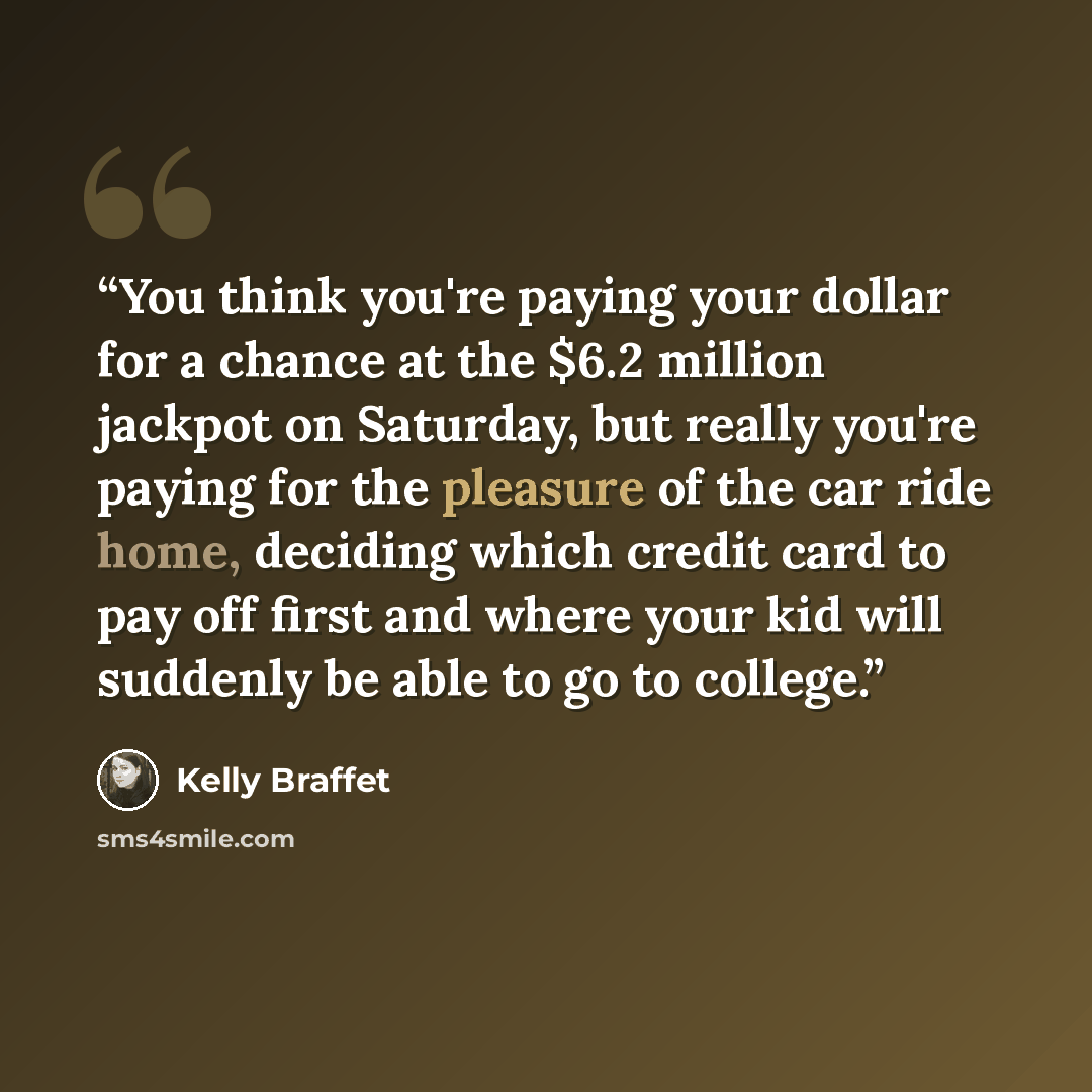 “You think you're paying your dollar for a chance at the $6.2 million jackpot on Saturday, but really you're paying for the pleasure of the car ride home, deciding which credit card to pay off first and where your kid will suddenly be able to go to college.” quote by Kelly Braffet
