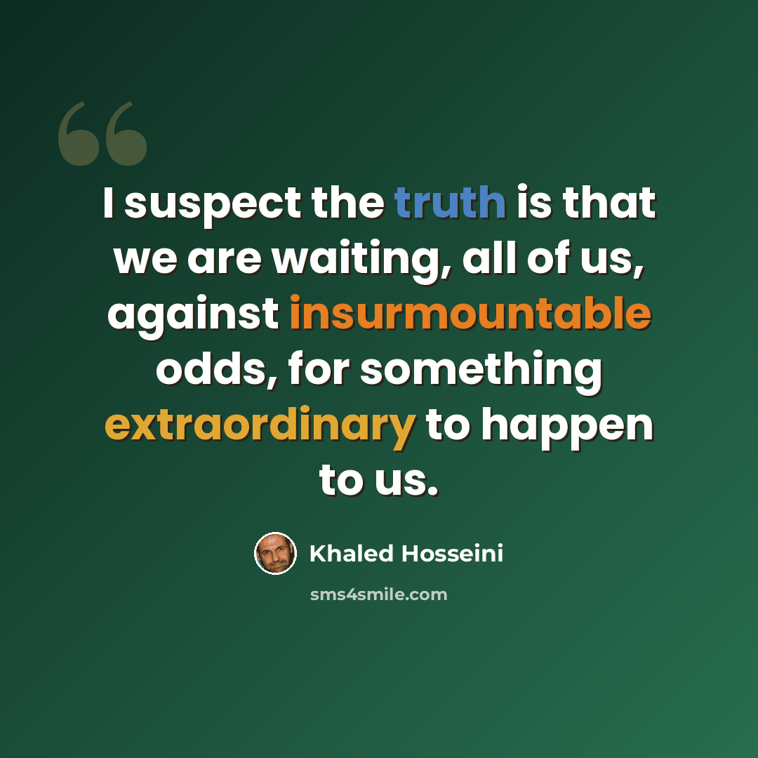 “I suspect the truth is that we are waiting, all of us, against insurmountable odds, for something extraordinary to happen to us.” quote by Khaled Hosseini