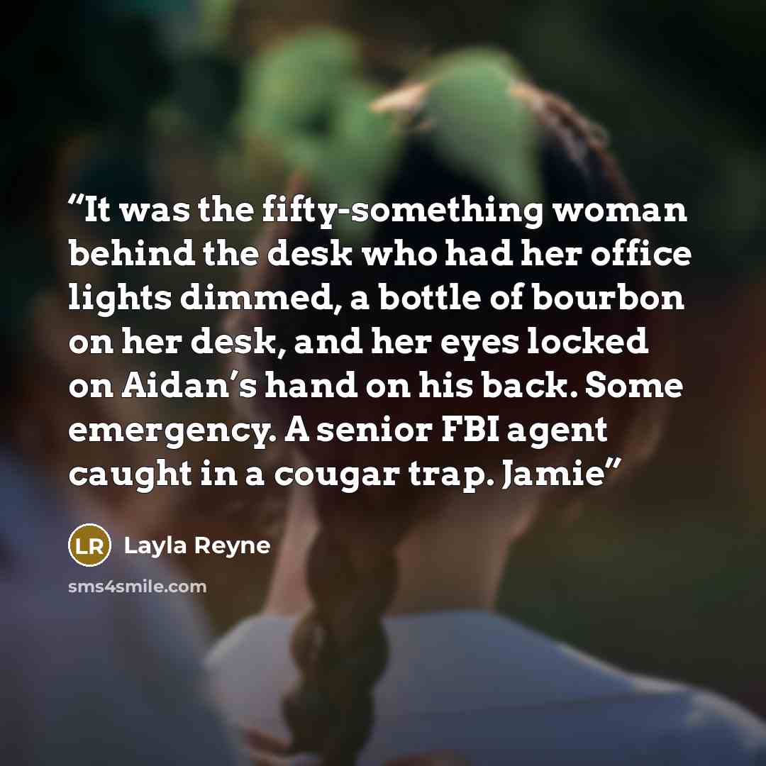 “It was the fifty-something woman behind the desk who had her office lights dimmed, a bottle of bourbon on her desk, and her eyes locked on Aidan’s hand on his back. Some emergency. A senior FBI agent caught in a cougar trap. Jamie” quote by Layla Reyne