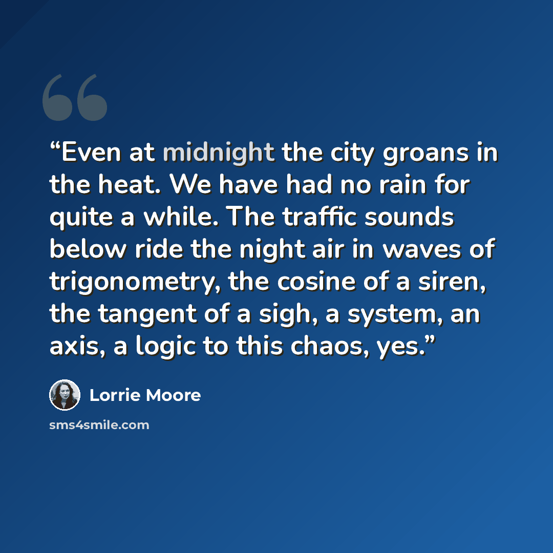 “Even at midnight the city groans in the heat. We have had no rain for quite a while. The traffic sounds below ride the night air in waves of trigonometry, the cosine of a siren, the tangent of a sigh, a system, an axis, a logic to this chaos, yes.” quote by Lorrie Moore
