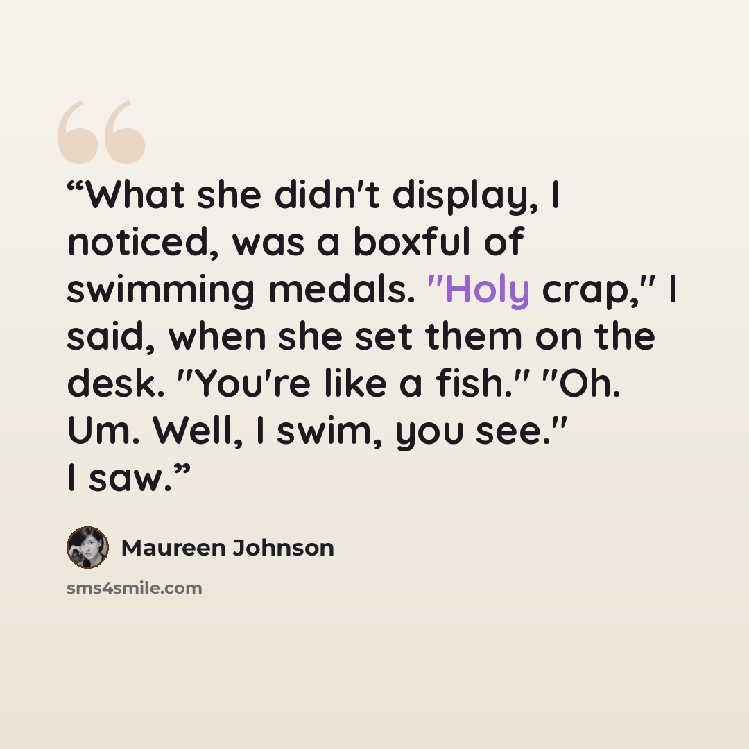 “What she didn't display, I noticed, was a boxful of swimming medals. "Holy crap," I said, when she set them on the desk. "You're like a fish." "Oh. Um. Well, I swim, you see." I saw.” quote by Maureen Johnson