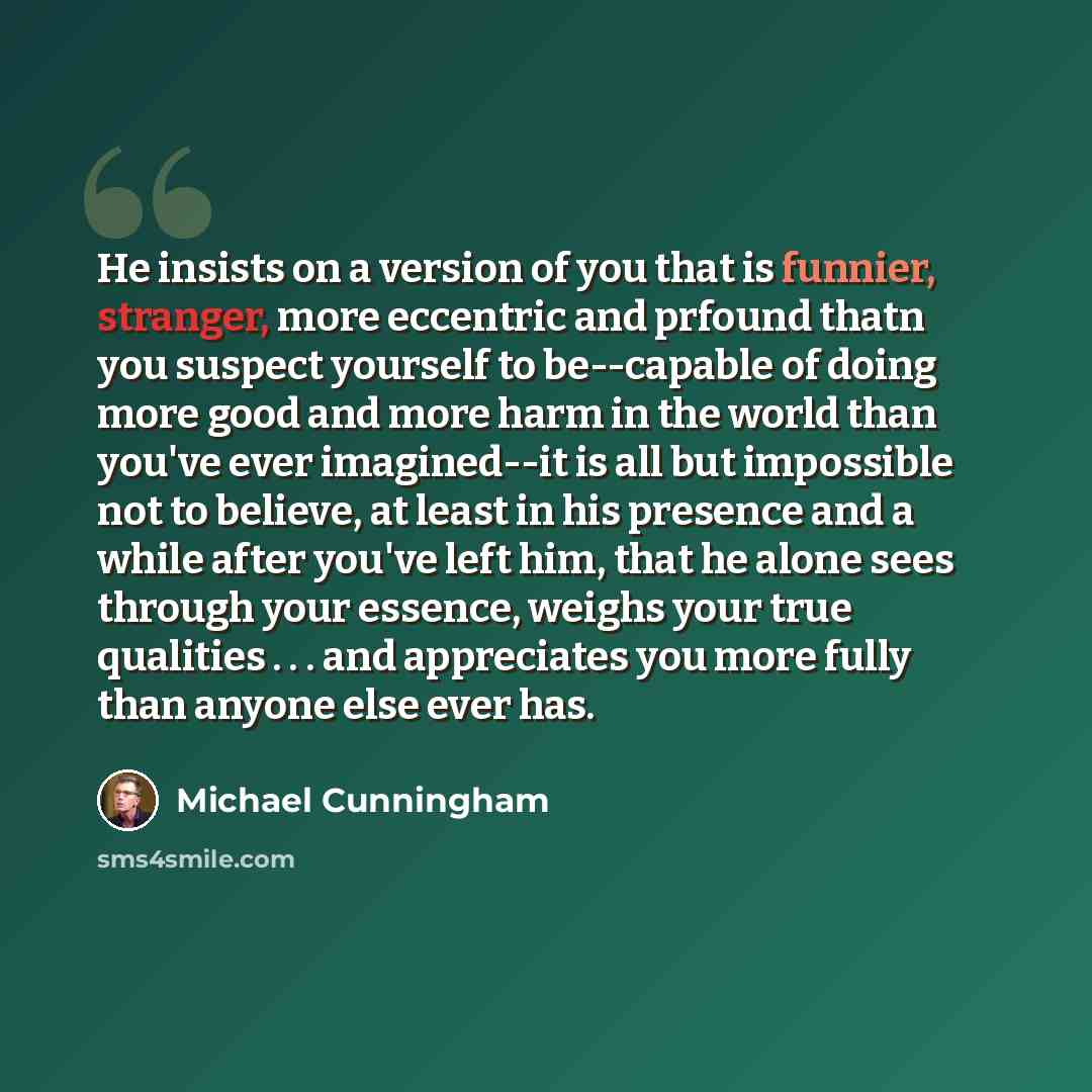 “He insists on a version of you that is funnier, stranger, more eccentric and prfound thatn you suspect yourself to be--capable of doing more good and more harm in the world than you've ever imagined--it is all but impossible not to believe, at least in his presence and a while after you've left…” quote by Michael Cunningham