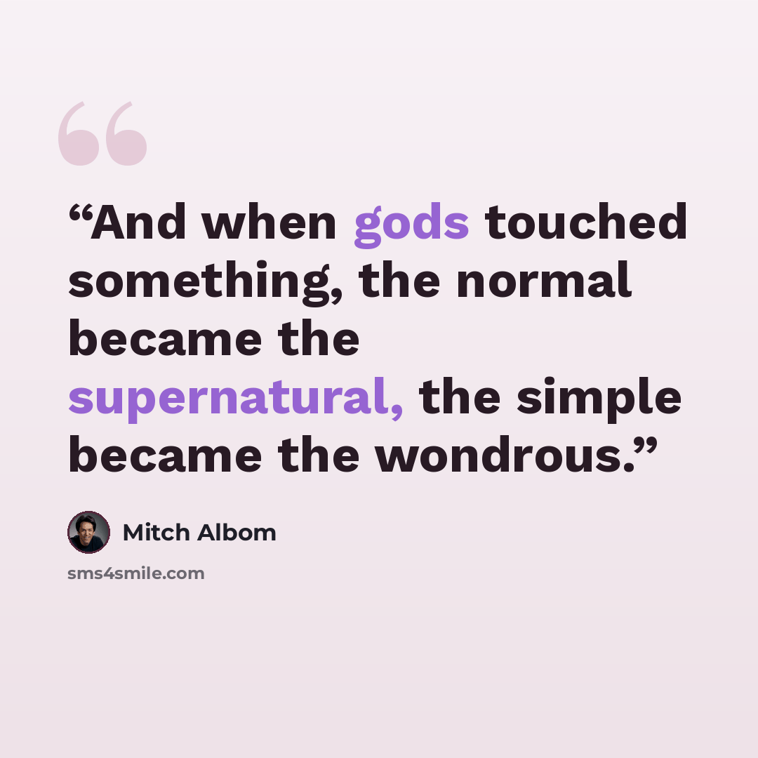 “And when gods touched something, the normal became the supernatural, the simple became the wondrous.” quote by Mitch Albom