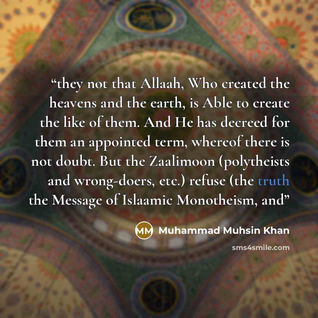 “they not that Allaah, Who created the heavens and the earth, is Able to create the like of them. And He has decreed for them an appointed term, whereof there is not doubt. But the Zaalimoon (polytheists and wrong-doers, etc.) refuse (the truth the Message of Islaamic Monotheism, and” quote by Muhammad Muhsin Khan