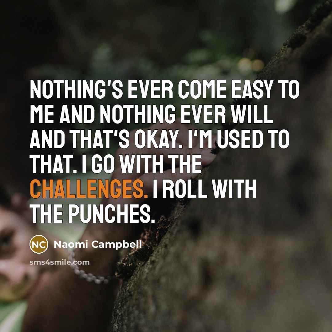 “Nothing's ever come easy to me and nothing ever will and that's okay. I'm used to that. I go with the challenges. I roll with the punches.” quote by Naomi Campbell