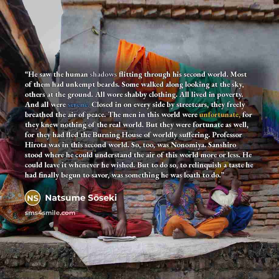 “He saw the human shadows flitting through his second world. Most of them had unkempt beards. Some walked along looking at the sky, others at the ground. All wore shabby clothing. All lived in poverty. And all were serene. Closed in on every side by streetcars, they freely breathed the air of…” quote by Natsume Sōseki