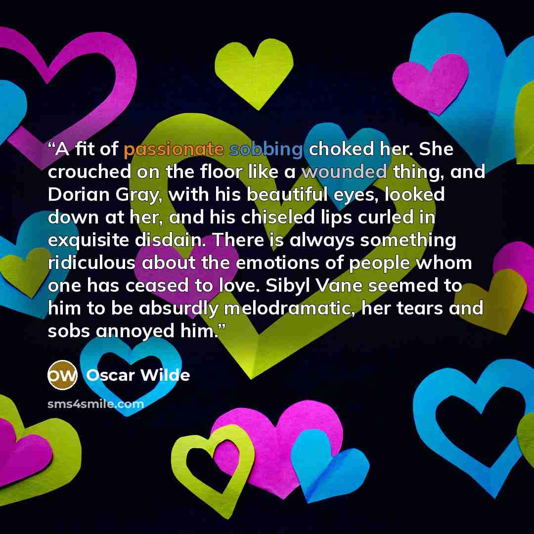 “A fit of passionate sobbing choked her. She crouched on the floor like a wounded thing, and Dorian Gray, with his beautiful eyes, looked down at her, and his chiseled lips curled in exquisite disdain. There is always something ridiculous about the emotions of people whom one has ceased to love…” quote by Oscar Wilde