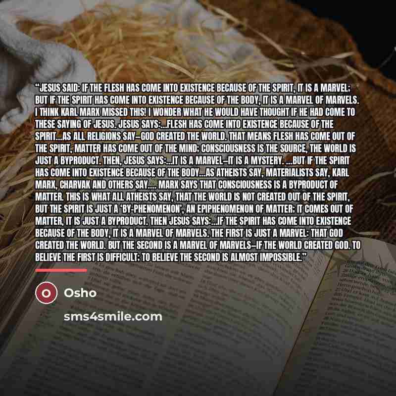 “Jesus said: If the flesh has come into existence because of the spirit, it is a marvel; but if the spirit has come into existence because of the body, it is a marvel of marvels. I think Karl Marx missed this! I wonder what he would have thought if he had come to these saying of Jesus. Jesus…” quote by Osho