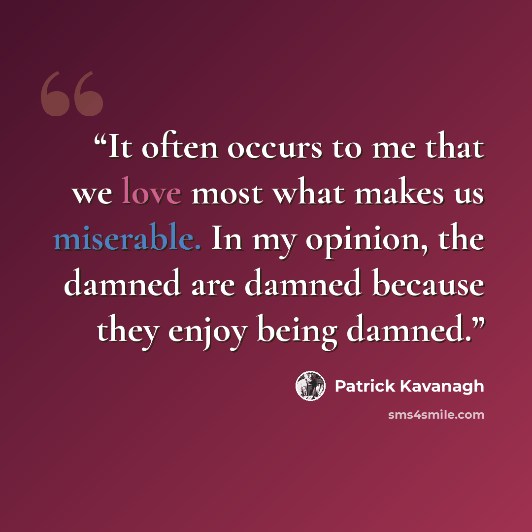 “It often occurs to me that we love most what makes us miserable. In my opinion, the damned are damned because they enjoy being damned.” quote by Patrick Kavanagh