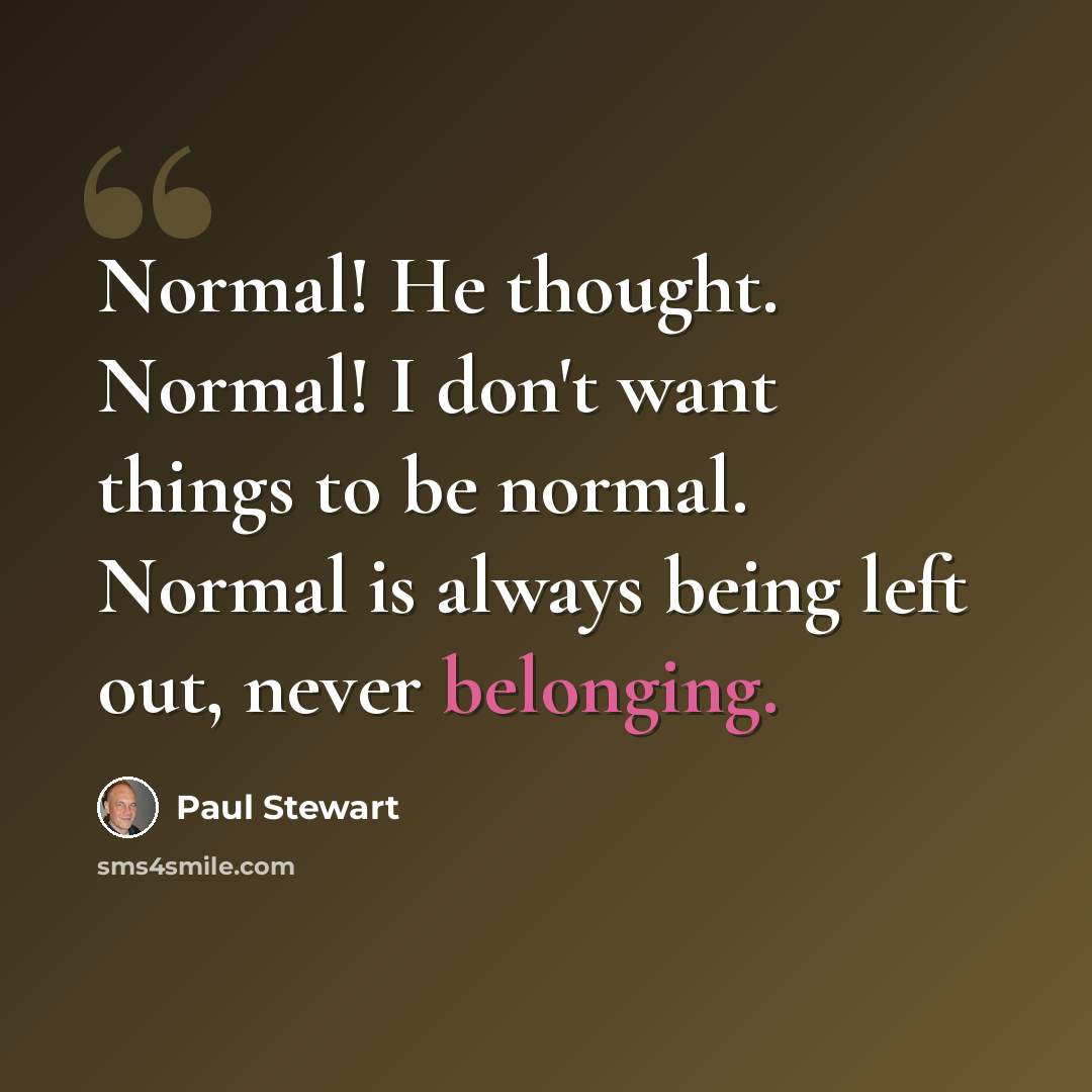 “Normal! He thought. Normal! I don't want things to be normal. Normal is always being left out, never belonging.” quote by Paul Stewart
