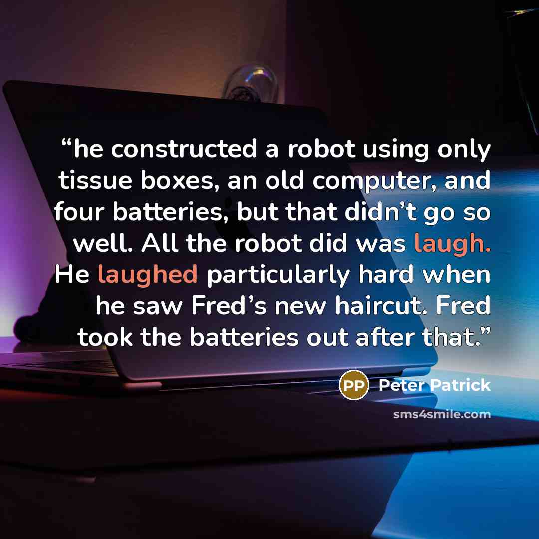 “he constructed a robot using only tissue boxes, an old computer, and four batteries, but that didn’t go so well. All the robot did was laugh. He laughed particularly hard when he saw Fred’s new haircut. Fred took the batteries out after that.” quote by Peter Patrick