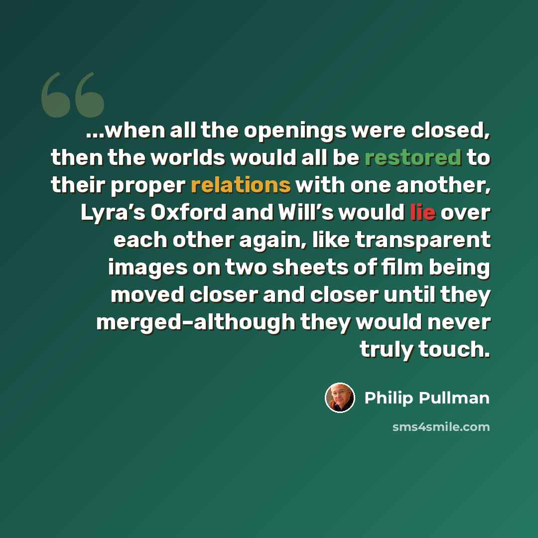 “...when all the openings were closed, then the worlds would all be restored to their proper relations with one another, Lyra’s Oxford and Will’s would lie over each other again, like transparent images on two sheets of film being moved closer and closer until they merged–although they would never…” quote by Philip Pullman
