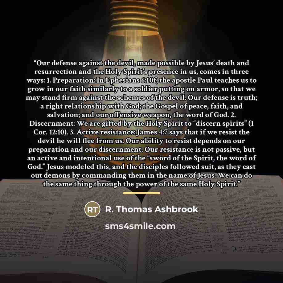 “Our defense against the devil, made possible by Jesus’ death and resurrection and the Holy Spirit’s presence in us, comes in three ways: 1. Preparation: In Ephesians 6:10f, the apostle Paul teaches us to grow in our faith similarly to a soldier putting on armor, so that we may stand firm against…” quote by R. Thomas Ashbrook