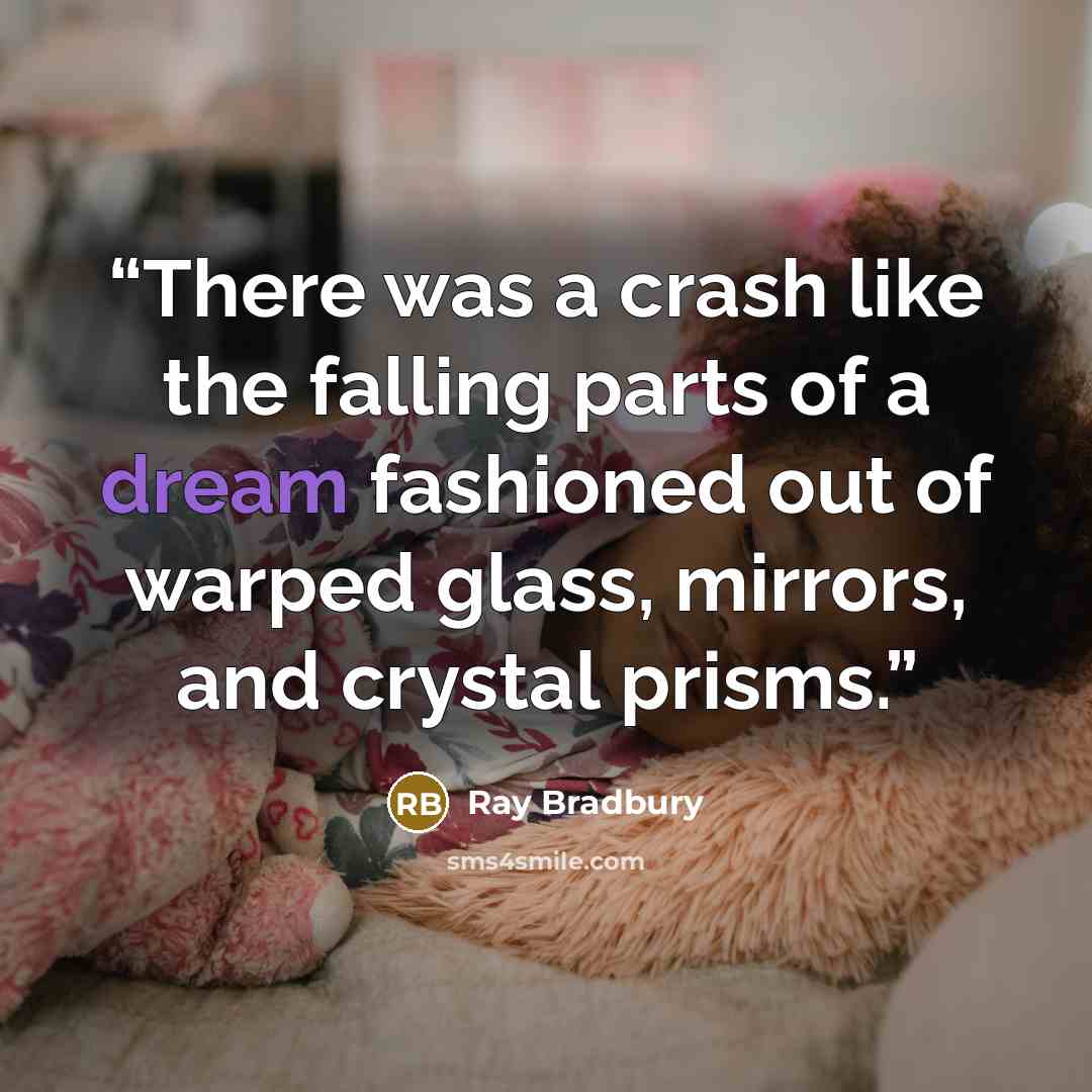 “There was a crash like the falling parts of a dream fashioned out of warped glass, mirrors, and crystal prisms.” quote by Ray Bradbury
