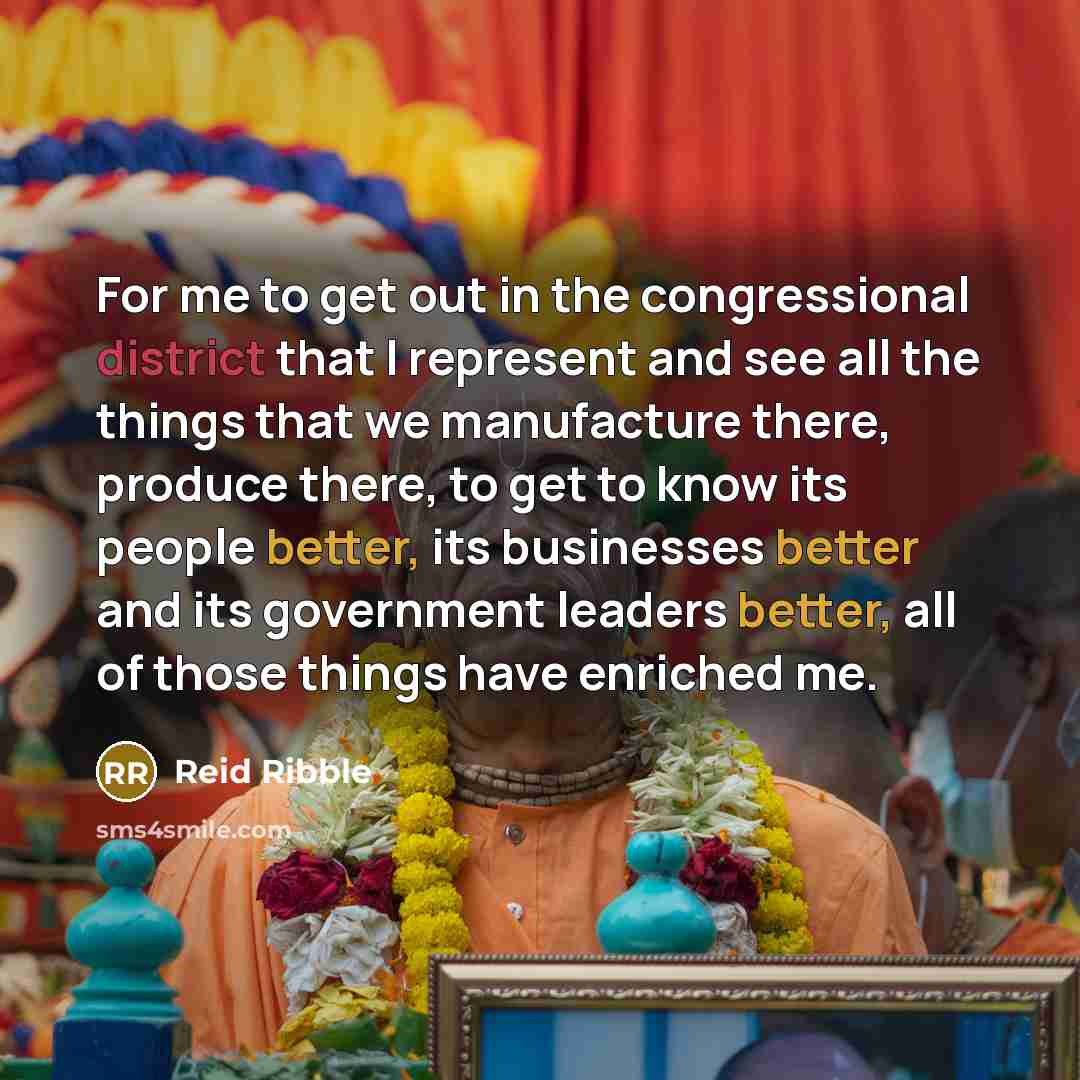 “For me to get out in the congressional district that I represent and see all the things that we manufacture there, produce there, to get to know its people better, its businesses better and its government leaders better, all of those things have enriched me.” quote by Reid Ribble