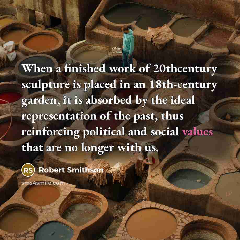 “When a finished work of 20thcentury sculpture is placed in an 18th-century garden, it is absorbed by the ideal representation of the past, thus reinforcing political and social values that are no longer with us.” quote by Robert Smithson