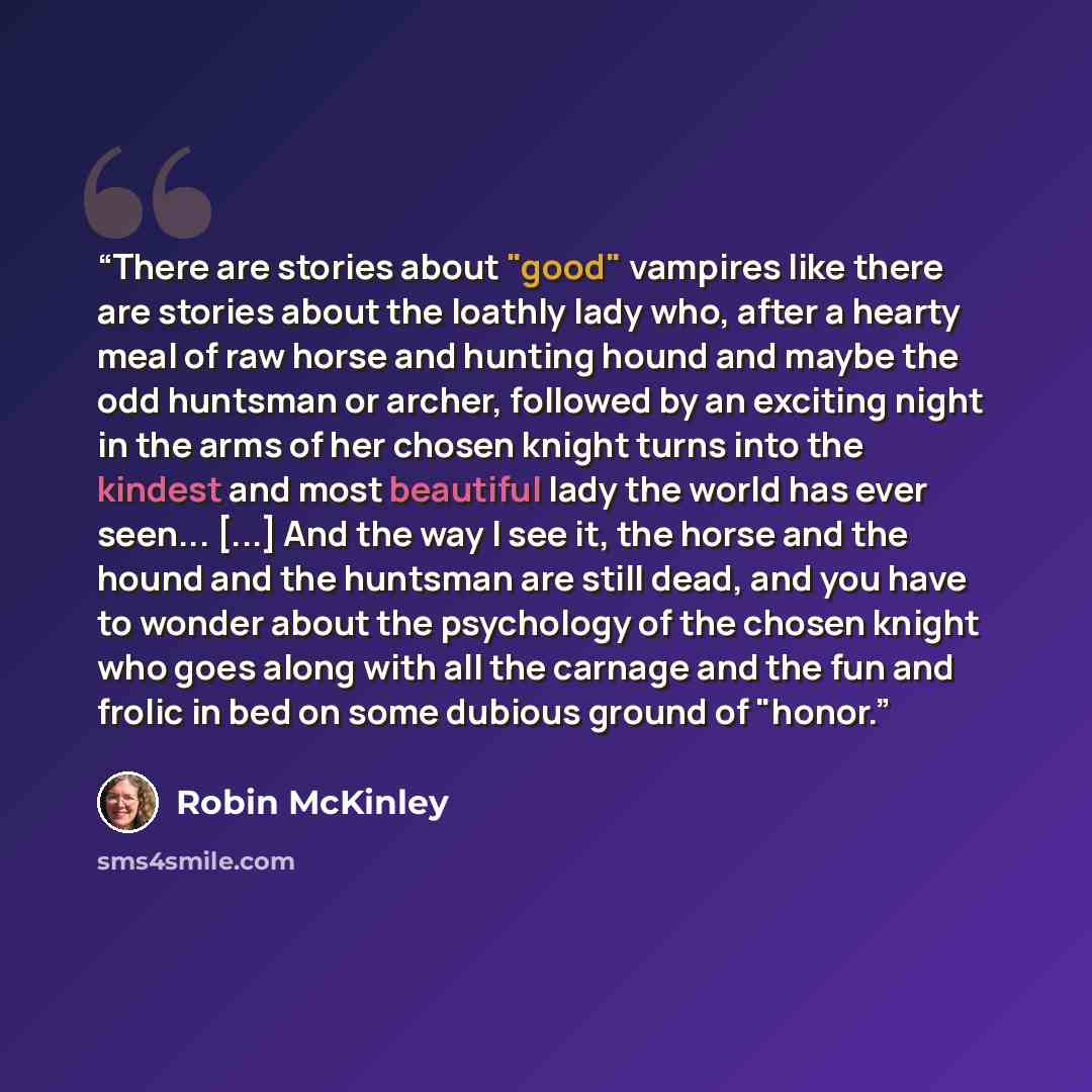 “There are stories about "good" vampires like there are stories about the loathly lady who, after a hearty meal of raw horse and hunting hound and maybe the odd huntsman or archer, followed by an exciting night in the arms of her chosen knight turns into the kindest and most beautiful lady the…” quote by Robin McKinley