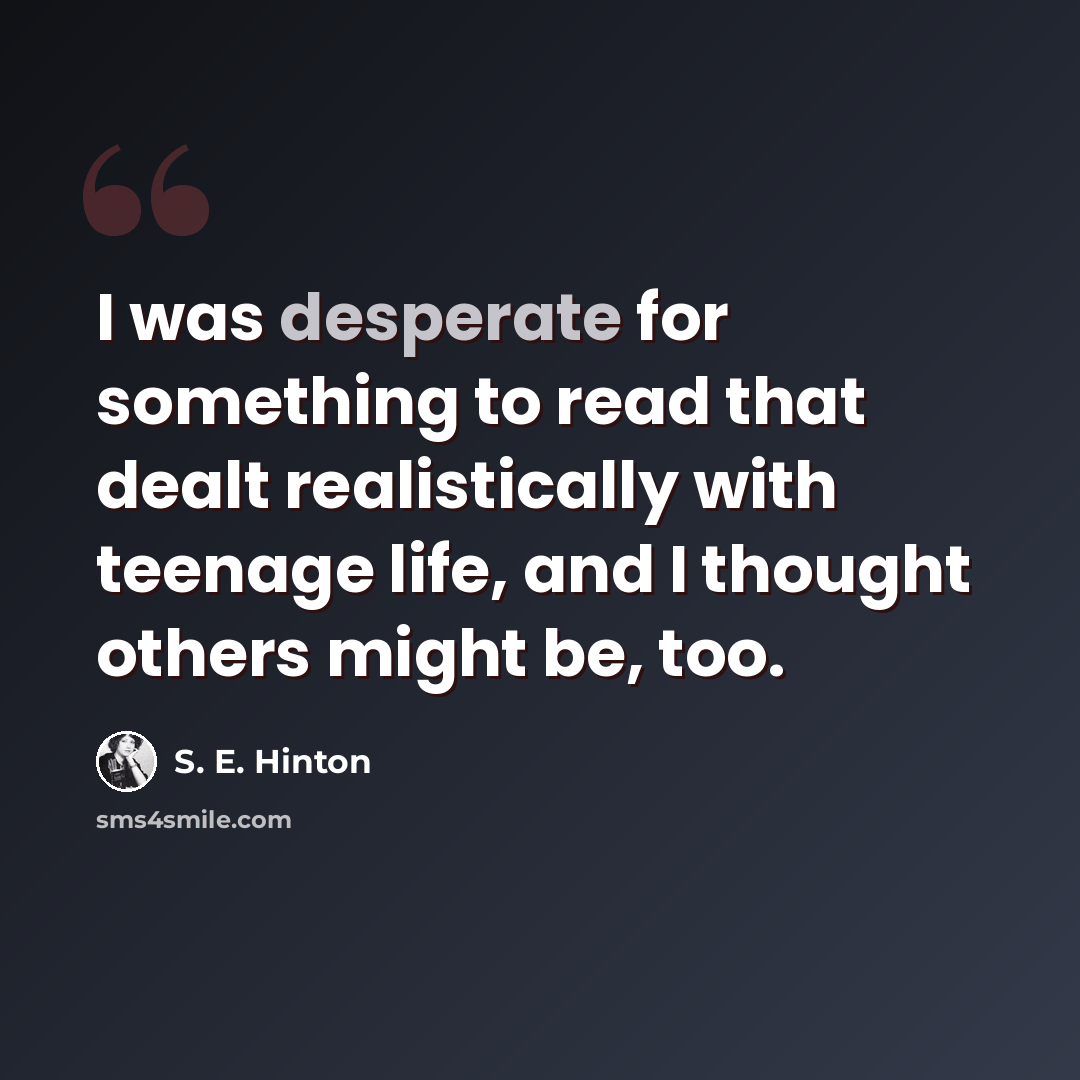 “I was desperate for something to read that dealt realistically with teenage life, and I thought others might be, too.” quote by S. E. Hinton