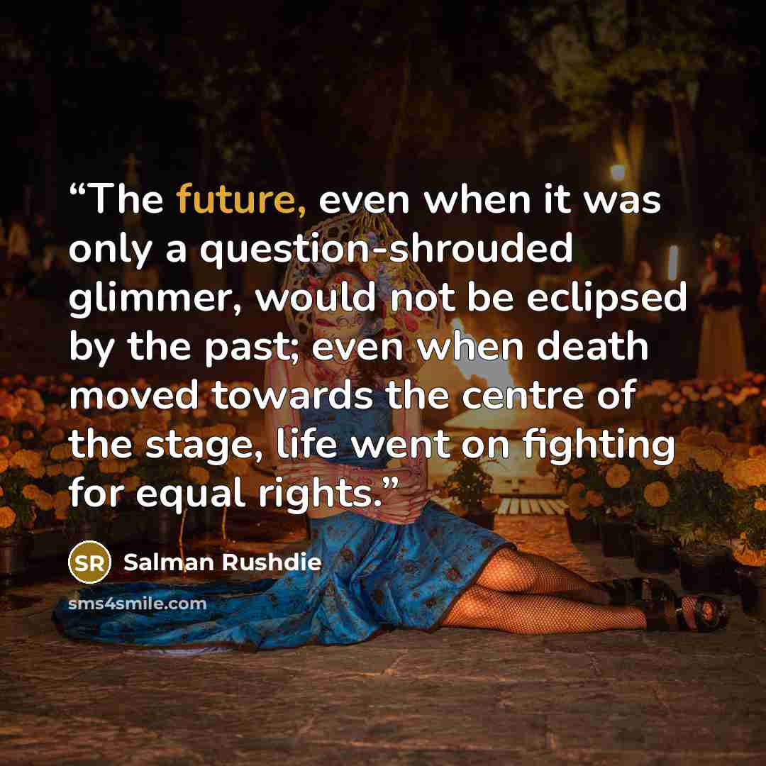 “The future, even when it was only a question-shrouded glimmer, would not be eclipsed by the past; even when death moved towards the centre of the stage, life went on fighting for equal rights.” quote by Salman Rushdie
