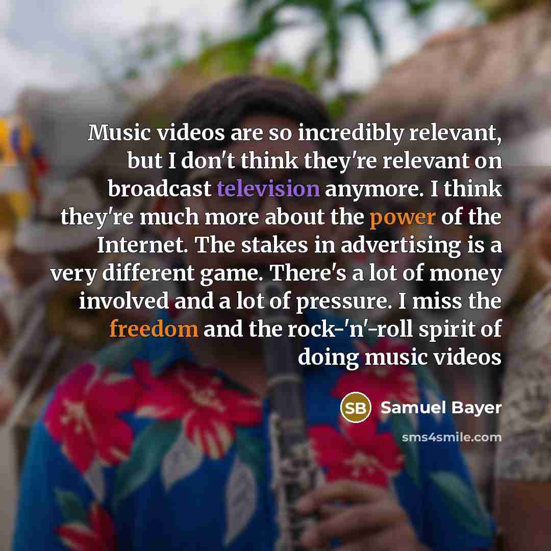 “Music videos are so incredibly relevant, but I don't think they're relevant on broadcast television anymore. I think they're much more about the power of the Internet. The stakes in advertising is a very different game. There's a lot of money involved and a lot of pressure. I miss the freedom and…” quote by Samuel Bayer