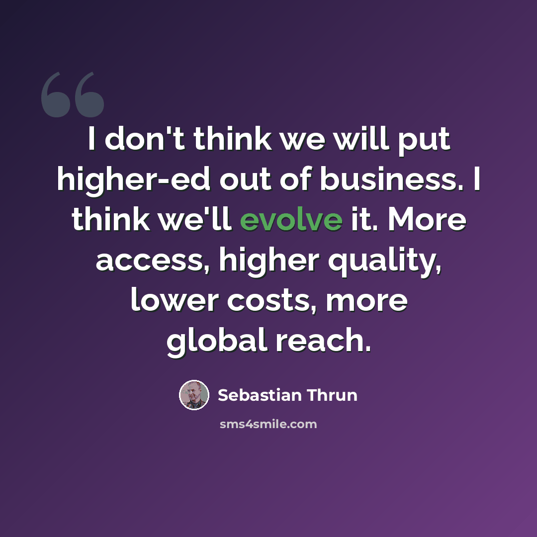 “I don't think we will put higher-ed out of business. I think we'll evolve it. More access, higher quality, lower costs, more global reach.” quote by Sebastian Thrun