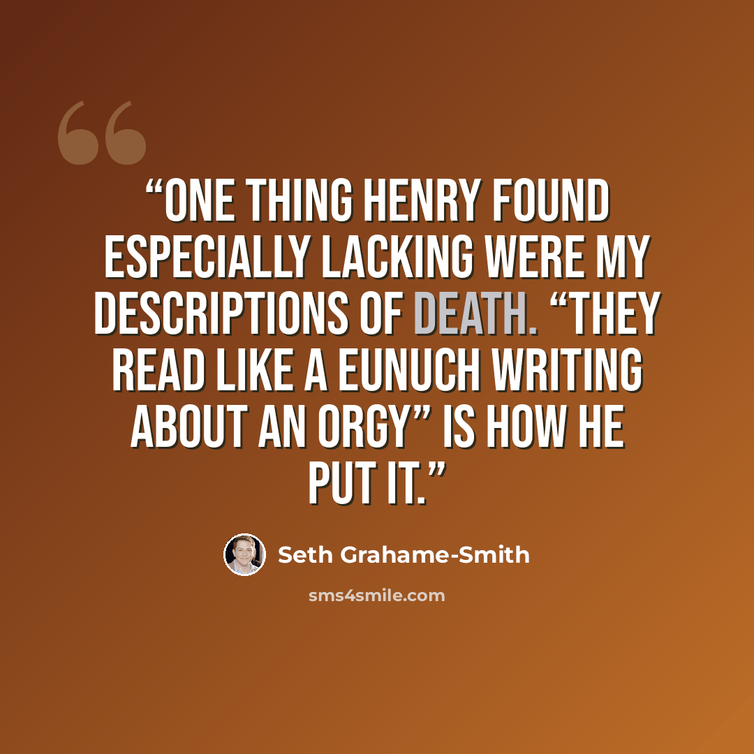 “One thing Henry found especially lacking were my descriptions of death. “They read like a eunuch writing about an orgy” is how he put it.” quote by Seth Grahame-Smith