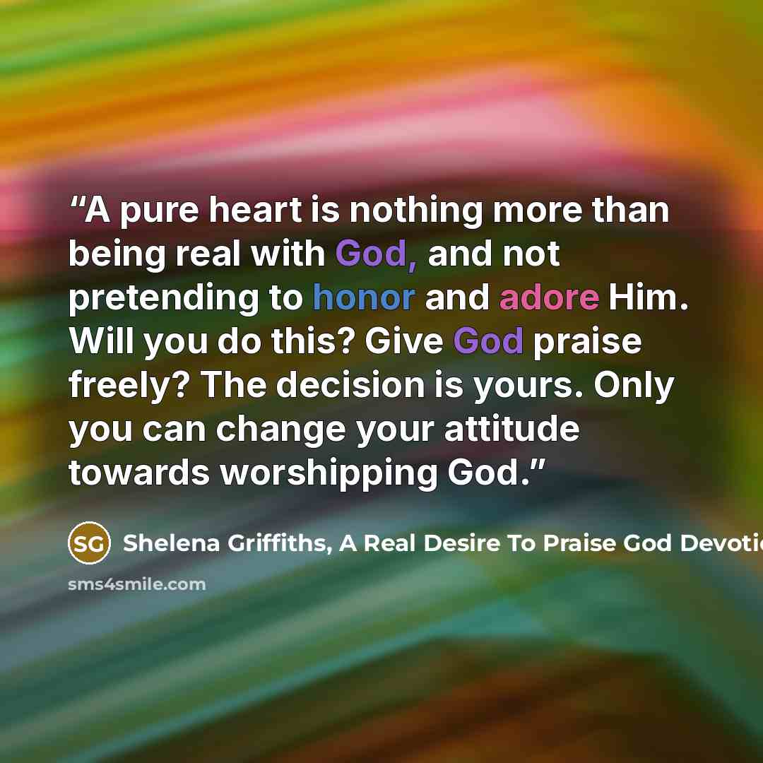 “A pure heart is nothing more than being real with God, and not pretending to honor and adore Him. Will you do this? Give God praise freely? The decision is yours. Only you can change your attitude towards worshipping God.” quote by Shelena Griffiths, A Real Desire To Praise God Devotional