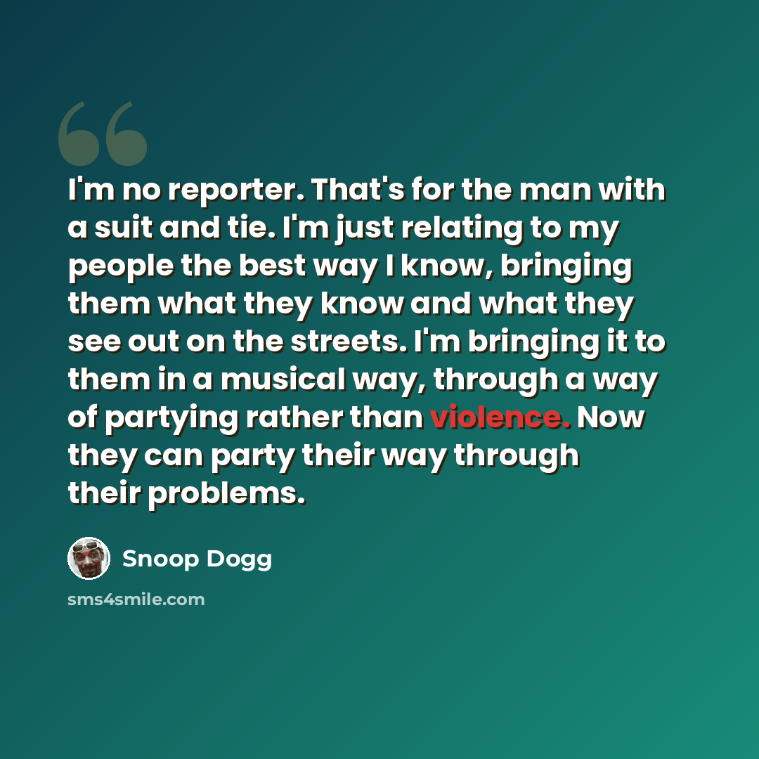 “I'm no reporter. That's for the man with a suit and tie. I'm just relating to my people the best way I know, bringing them what they know and what they see out on the streets. I'm bringing it to them in a musical way, through a way of partying rather than violence. Now they can party their way…” quote by Snoop Dogg